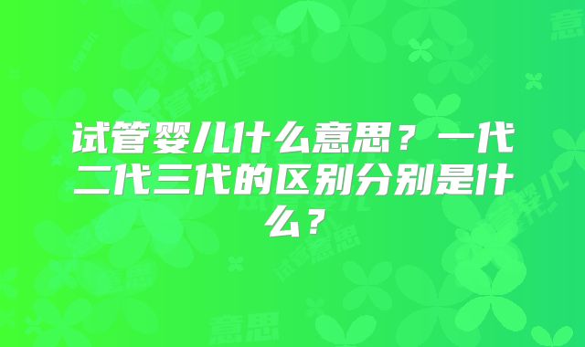试管婴儿什么意思?一代二代三代的区别分别是什么?