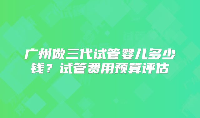 广州做三代试管婴儿多少钱？试管费用预算评估
