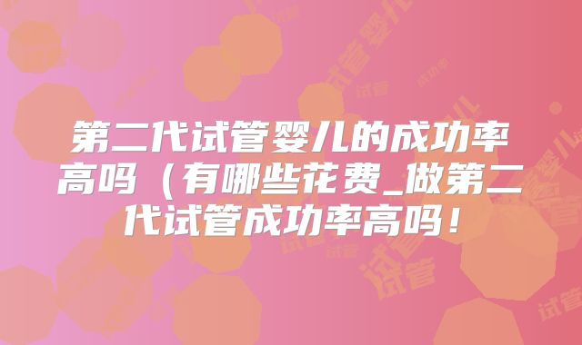 第二代试管婴儿的成功率高吗（有哪些花费_做第二代试管成功率高吗！