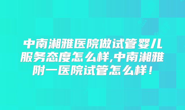 中南湘雅医院做试管婴儿服务态度怎么样,中南湘雅附一医院试管怎么样！