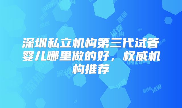 深圳私立机构第三代试管婴儿哪里做的好，权威机构推荐