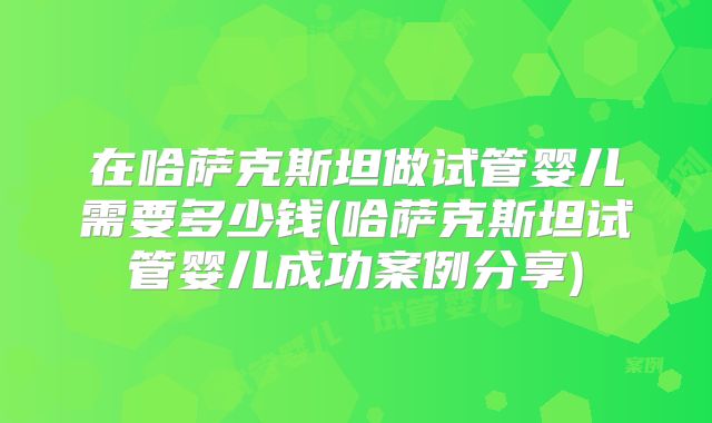在哈萨克斯坦做试管婴儿需要多少钱(哈萨克斯坦试管婴儿成功案例分享)