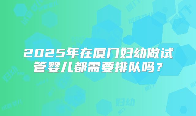 2025年在厦门妇幼做试管婴儿都需要排队吗？