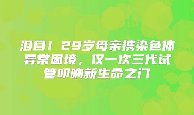 泪目！29岁母亲携染色体异常困境，仅一次三代试管叩响新生命之门