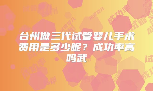台州做三代试管婴儿手术费用是多少呢？成功率高吗武