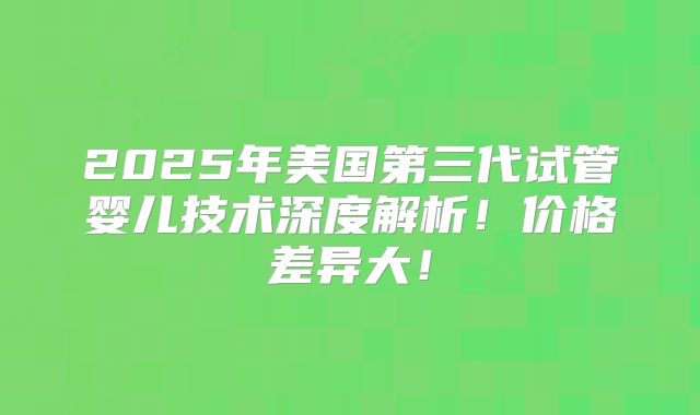 2025年美国第三代试管婴儿技术深度解析!价格差异大!