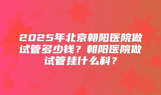 2025年北京朝阳医院做试管多少钱？朝阳医院做试管挂什么科？