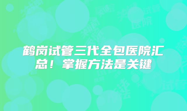 鹤岗试管三代全包医院汇总！掌握方法是关键