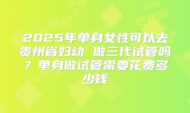 2025年单身女性可以去贵州省妇幼 做三代试管吗？单身做试管需要花费多少钱