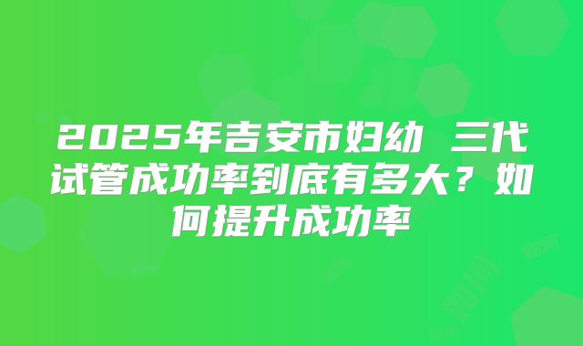 2025年吉安市妇幼 三代试管成功率到底有多大?如何提升成功率