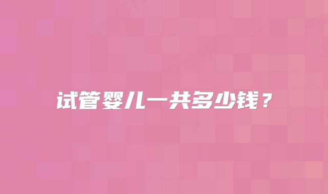 试管婴儿一共多少钱？