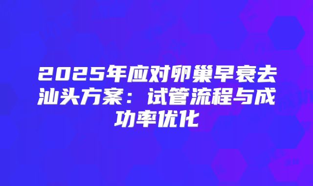 2025年应对卵巢早衰去汕头方案:试管流程与成功率优化