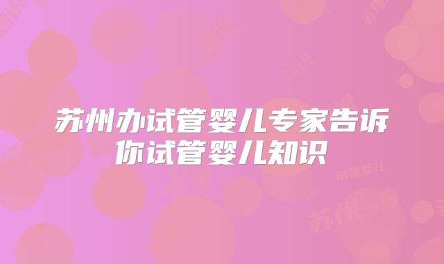 苏州办试管婴儿专家告诉你试管婴儿知识