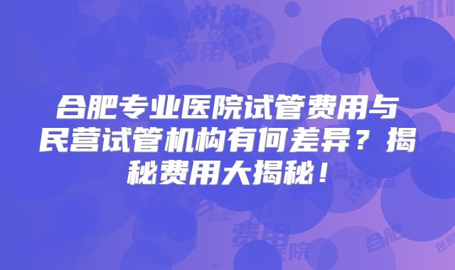 合肥专业医院试管费用与民营试管机构有何差异？揭秘费用大揭秘！