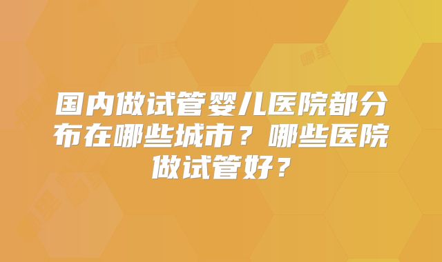 国内做试管婴儿医院都分布在哪些城市？哪些医院做试管好？