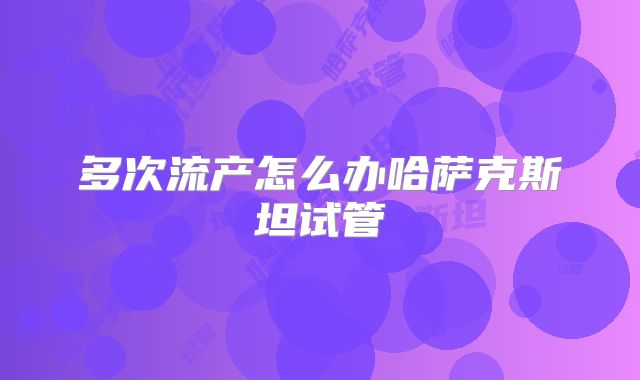 多次流产怎么办哈萨克斯坦试管
