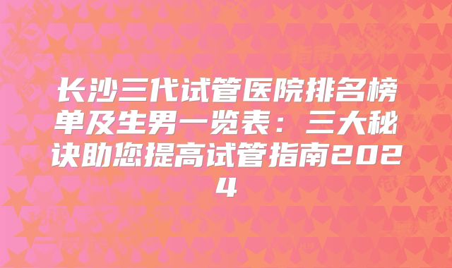 长沙三代试管医院排名榜单及生男一览表：三大秘诀助您提高试管指南2024