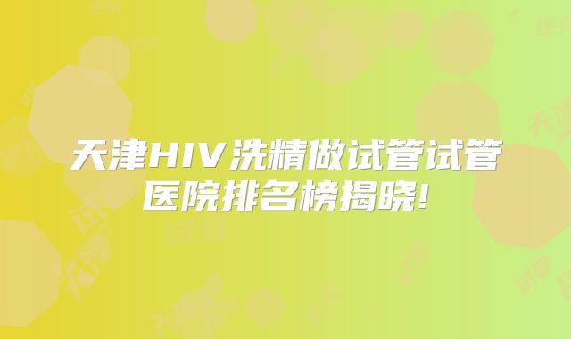 天津HIV洗精做试管试管医院排名榜揭晓!