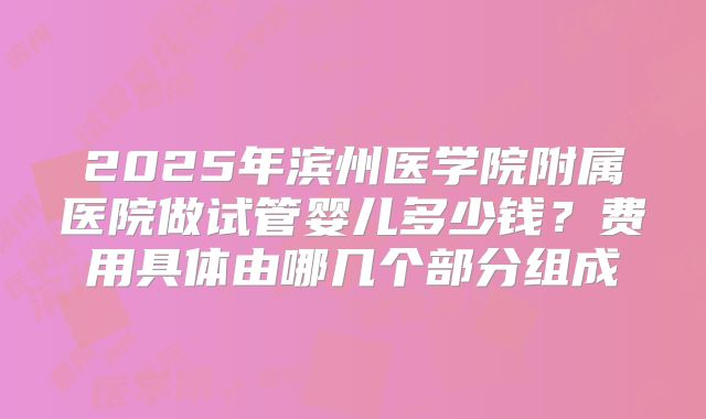 2025年滨州医学院附属医院做试管婴儿多少钱?费用具体由哪几个部分组成
