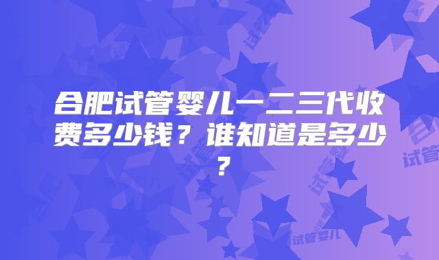 合肥试管婴儿一二三代收费多少钱？谁知道是多少？