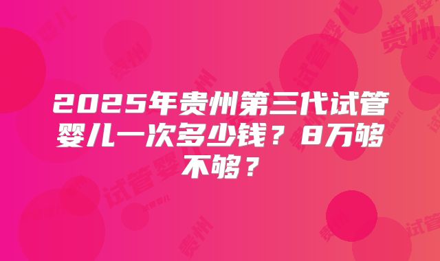 2025年贵州第三代试管婴儿一次多少钱？8万够不够？