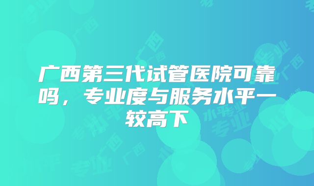 广西第三代试管医院可靠吗,专业度与服务水平一较高下
