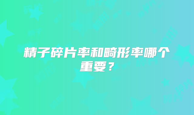 精子碎片率和畸形率哪个重要？