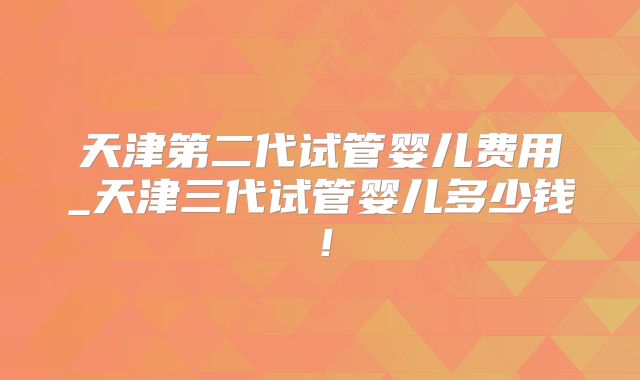 天津第二代试管婴儿费用_天津三代试管婴儿多少钱!