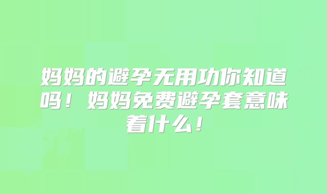 妈妈的避孕无用功你知道吗！妈妈免费避孕套意味着什么！