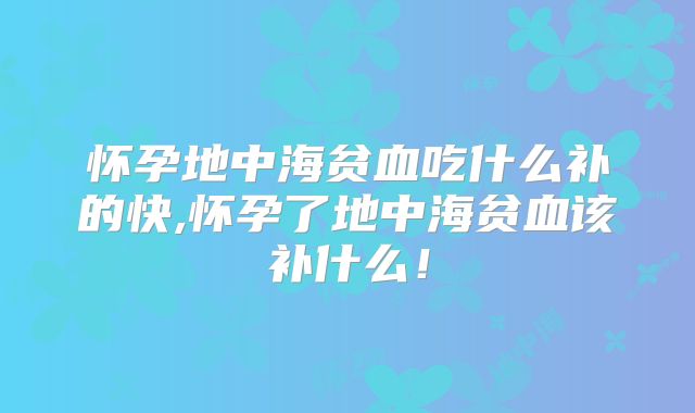 怀孕地中海贫血吃什么补的快,怀孕了地中海贫血该补什么!