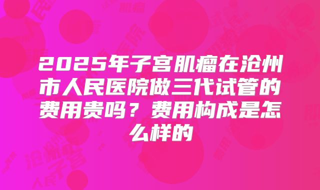 2025年子宫肌瘤在沧州市人民医院做三代试管的费用贵吗？费用构成是怎么样的