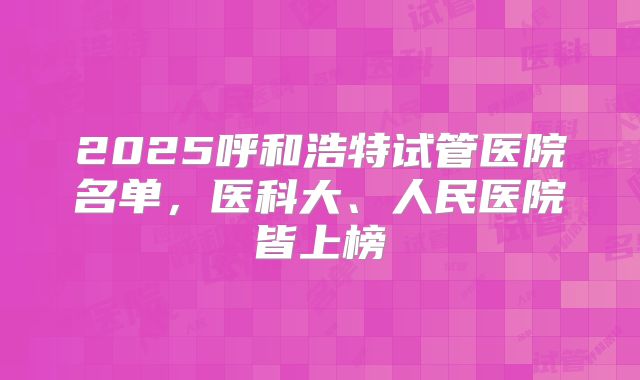 2025呼和浩特试管医院名单,医科大、人民医院皆上榜