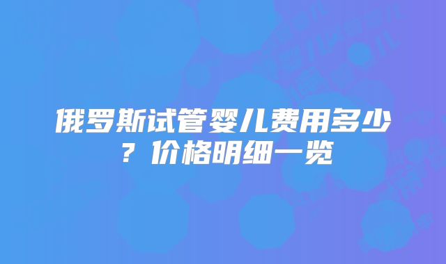 俄罗斯试管婴儿费用多少？价格明细一览