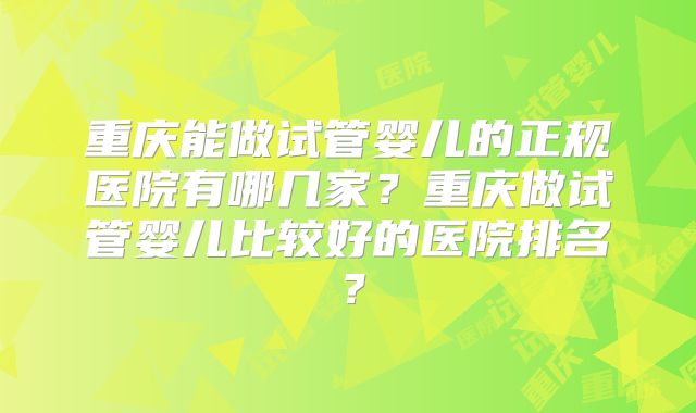 重庆能做试管婴儿的正规医院有哪几家？重庆做试管婴儿比较好的医院排名？