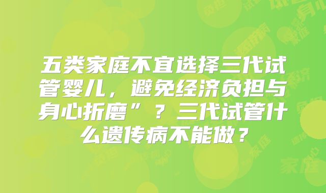 五类家庭不宜选择三代试管婴儿，避免经济负担与身心折磨”？三代试管什么遗传病不能做？