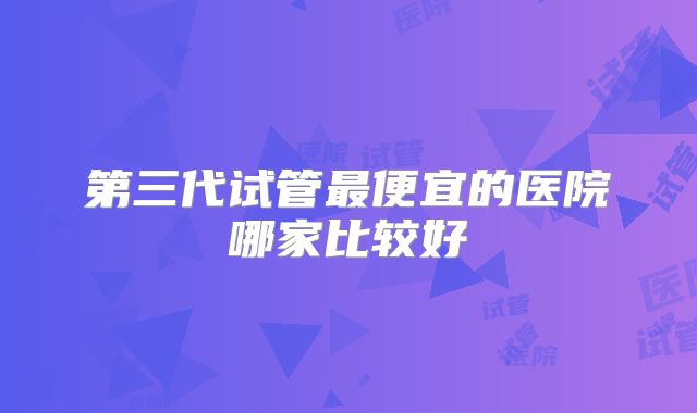 第三代试管最便宜的医院哪家比较好