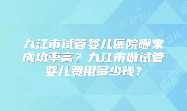 九江市试管婴儿医院哪家成功率高？九江市做试管婴儿费用多少钱？