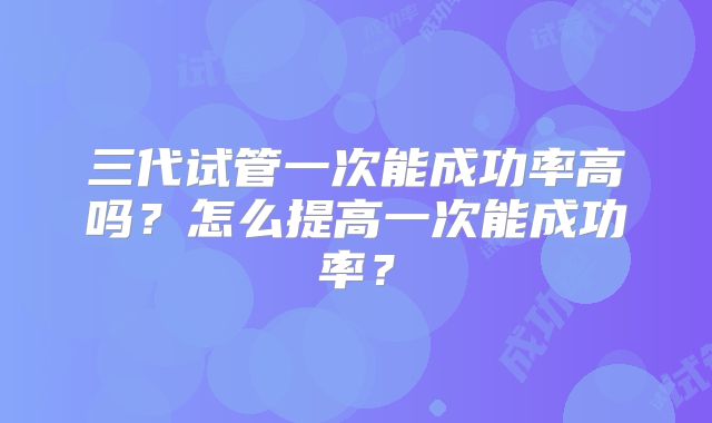 三代试管一次能成功率高吗?怎么提高一次能成功率?