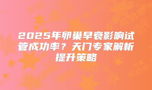 2025年卵巢早衰影响试管成功率?天门专家解析提升策略