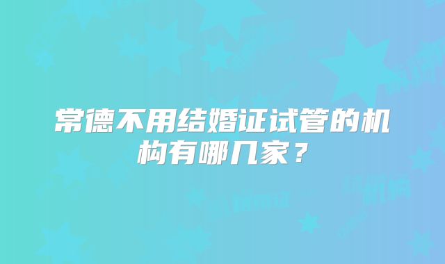 常德不用结婚证试管的机构有哪几家？