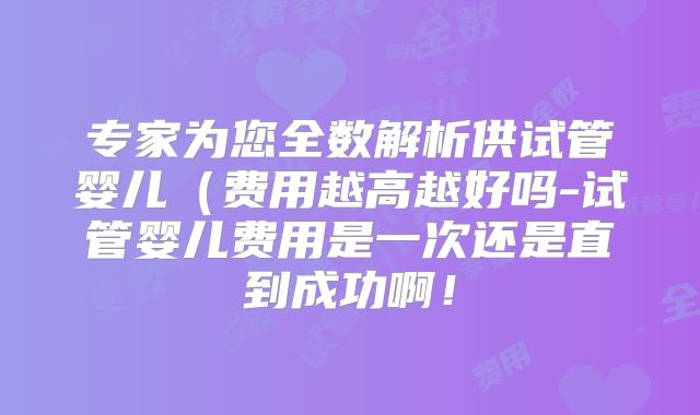 专家为您全数解析供试管婴儿（费用越高越好吗-试管婴儿费用是一次还是直到成功啊！