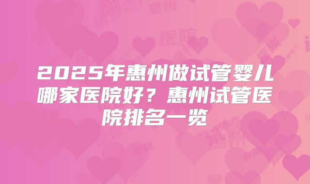 2025年惠州做试管婴儿哪家医院好？惠州试管医院排名一览