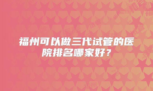 福州可以做三代试管的医院排名哪家好?