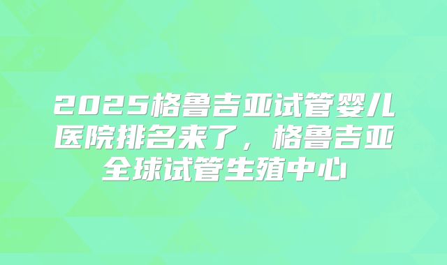 2025格鲁吉亚试管婴儿医院排名来了,格鲁吉亚全球试管生殖中心