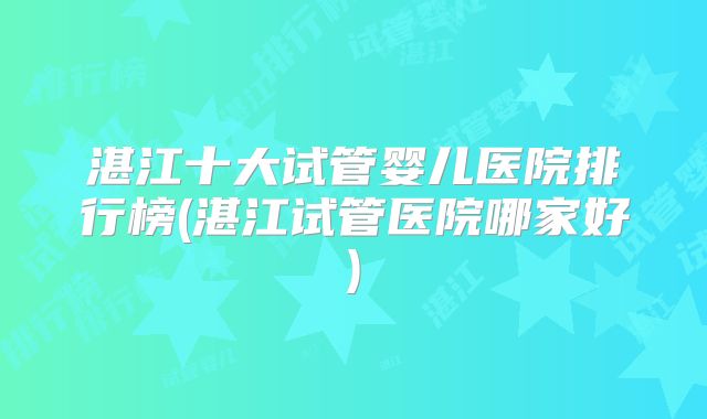 湛江十大试管婴儿医院排行榜(湛江试管医院哪家好)