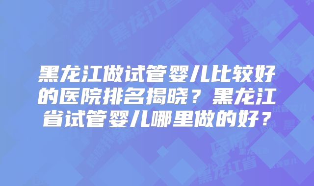黑龙江做试管婴儿比较好的医院排名揭晓?黑龙江省试管婴儿哪里做的好?