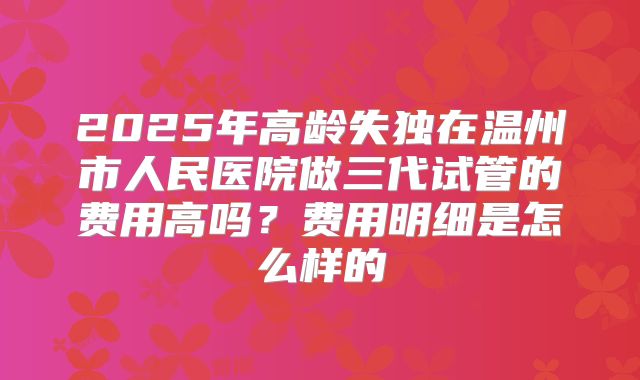 2025年高龄失独在温州市人民医院做三代试管的费用高吗？费用明细是怎么样的