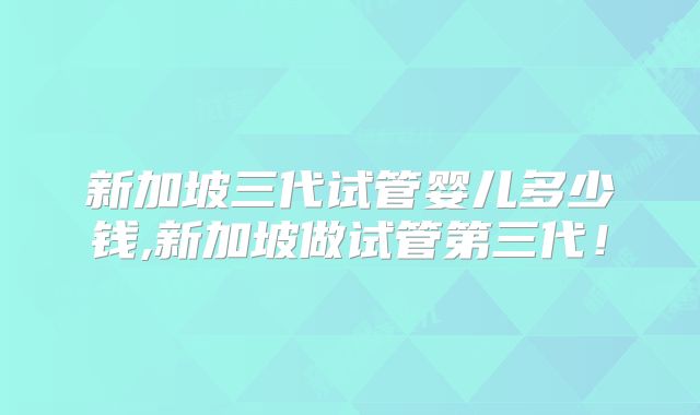 新加坡三代试管婴儿多少钱,新加坡做试管第三代!