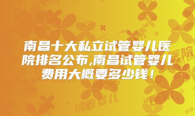 南昌十大私立试管婴儿医院排名公布,南昌试管婴儿费用大概要多少钱！