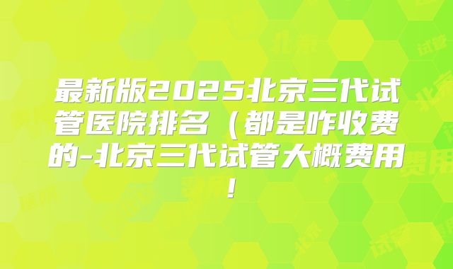 最新版2025北京三代试管医院排名(都是咋收费的-北京三代试管大概费用!